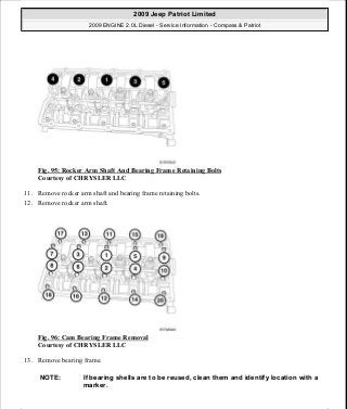 Fig. 95: Rocker Arm Shaft And Bearing Frame Retaining Bolts
Courtesy of CHRYSLER LLC
11. Remove rocker arm shaft and bearing frame retaining bolts.
12. Remove rocker arm shaft.
Fig. 96: Cam Bearing Frame Removal
Courtesy of CHRYSLER LLC
13. Remove bearing frame.
NOTE: If bearing shells are to be reused, clean them and identify location with a
marker.
2009 Jeep Patriot Limited
2009 ENGINE 2.0L Diesel - Service Information - Compass & Patriot
a
Saturday, September 08, 2012 12:56:41 PM Page 62 © 2006 Mitchell Repair Information Company, LLC.
 