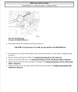 Fig. 276: Oil PSI Gauge
Courtesy of CHRYSLER LLC
4. Start engine and record reading on oil pressure gauge (1).
5. If oil pressure is 0 at idle, shut off engine. Check for pressure relief valve stuck open, a clogged oil pick-
up screen.
6. Remove oil pan and inspect for debris. See Engine/Lubrication/PAN, Oil - Removal.
7. Remove oil pressure relief valve. See Engine/Lubrication/VALVE, Oil Pressure Relief - Removal.
8. Inspect oil pressure relief valve and replace if damaged. See Engine/Lubrication/VALVE, Oil Pressure
Relief - Inspection.
9. If pressure relief valve is ok, replace balance shaft module assembly. See Engine/Lubrication/PUMP,
Engine Oil - Removal.
CAUTION: If oil pressure is 0 at idle, do not perform the 3000 RPM test
2009 Jeep Patriot Limited
2009 ENGINE 2.4L - Service Information - Compass & Patriot
a
Saturday, September 08, 2012 1:27:53 PM Page 186 © 2006 Mitchell Repair Information Company, LLC.
 