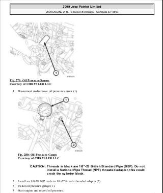 Fig. 279: Oil Pressure Sensor
Courtesy of CHRYSLER LLC
1. Disconnect and remove oil pressure sensor (1).
Fig. 280: Oil Pressure Gauge
Courtesy of CHRYSLER LLC
2. Install an 1/8-28 BSP male to 1/8-27 female threaded adapter (2).
3. Install oil pressure gauge (1).
4. Start engine and record oil pressure.
CAUTION: Threads in block are 1/8"-28 British Standard Pipe (BSP). Do not
install a National Pipe Thread (NPT) threaded adapter, this could
crack the cylinder block.
2009 Jeep Patriot Limited
2009 ENGINE 2.4L - Service Information - Compass & Patriot
a
Saturday, September 08, 2012 1:27:53 PM Page 188 © 2006 Mitchell Repair Information Company, LLC.
 