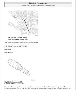 Fig. 282: Oil Pressure Sensor
Courtesy of CHRYSLER LLC
10. Install oil pressure sensor and electrical connector.
CONTROL VALVE, OIL INTAKE
Description
DESCRIPTION
Fig. 283: Solenoid Assembly
Courtesy of CHRYSLER LLC
Variable valve timing solenoid assembly. The solenoid receives pulse width modulation signal and the current
is controlled within 0 ma to 1000 ma. The spool position is controllable at any position to control supply of oil
2009 Jeep Patriot Limited
2009 ENGINE 2.4L - Service Information - Compass & Patriot
a
Saturday, September 08, 2012 1:27:53 PM Page 190 © 2006 Mitchell Repair Information Company, LLC.
 