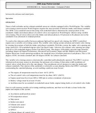 between the advance and retard ports.
Operation
OPERATION
There is both an Intake and an exhaust camshaft sensor on vehicles equipped with a World Engine. The variable
valve timing system used on World Engines requires the exact position of both the intake and exhaust camshaft.
The GPEC1 uses camshaft sensor data along with crankshaft data to determine the actual position of the
camshafts. Intake and exhaust phaser oil control valves are required on World Engine vehicles using variable
valve timing. The oil valves direct oil to the Intake and exhaust phasers. Oil pressure in the phasers moves the
camshafts to an advanced or retarded position.
To resolve this inherent conflict between optimum high and low speed valve timing, the GPEC1 controlled
engine uses a variable valve timing system. The variable valve timing system advances and retards valve timing
by rotating the position of both the intake and exhaust camshafts. With this system, the intake valve opening can
range from 80 to 120 crankshaft degrees after Top Dead Center. Likewise, the exhaust valve opening can range
from 85 to 120 crankshaft degrees before Top Dead Center. This degree of flexibility provides many benefits,
including: Improved Engine Performance, Increased Fuel Economy, Improved Idle Stability and Decreased
Engine Emissions. In non operating condition, the camshaft stays in lockpin position of cam phases. This is 120
degrees ATDC for intake camshaft and 120 degrees BTDC for exhaust camshaft.
The variable valve timing system is electronically controlled and hydraulically operated. The GPEC1 receives
information from many sensors to determine the optimum valve timing. It then pulse-width modulates oil
control valves which direct oil to the cam phasers. The cam phasers use oil pressure to rotate the intake and
exhaust camshafts. The rotation of the camshafts is referred to as cam phasing. Before the GPEC1 can begin
commanding the camshaft phasing, several enabling conditions must be met:
The engine oil temperature must be at least -6.6°C (20°F)
The oil control valve coil temperature must be less than 140°C (284°F)
Engine speed must be at least 600 to 1000 rpm to achieve minimum oil pressure.
Battery voltage must be at least 10 volts
And there must be no camshaft or crankshaft sensor faults, engine timing faults, or oil control valve faults
First we will examine variable valve timing enabling conditions, and then we will take a closer look at the
inputs and outputs of the system:
Accelerator pedal position sensor
Oil temperature sensor
Map sensor
Intake cam sensor
Exhaust cam sensor
Crankshaft sensor
GPEC1
Exhaust phaser oil control valve
2009 Jeep Patriot Limited
2009 ENGINE 2.4L - Service Information - Compass & Patriot
a
Saturday, September 08, 2012 1:27:53 PM Page 191 © 2006 Mitchell Repair Information Company, LLC.
 