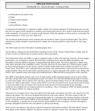 Intake phaser oil control valve
Inputs
Engine control module
Outputs
Sensed battery voltage
A minimum oil temperature is required to enable variable valve timing operation. Oil temperature and viscosity
also have an impact on the operation of variable valve timing after start-up. Oil is used to control the movement
of the camshafts. An incorrect oil viscosity could adversely affect the operation of the system or even render the
system inoperative. It may even set a fault code.
The accelerator pedal position sensor indicates how far the driver wants to open the throttle plate. The GPEC1
calculates an initial camshaft set point based on whether the accelerator pedal is at part throttle or wide open
throttle.
The MAP sensor provides information regarding engine load.
Sensed battery voltage provides information regarding current system voltage. Sensed battery voltage must be
at least 10 volts in order for the oil control valves to function properly.
This information allows the GPEC1 to adjust camshaft timing to achieve the best fuel economy, the best engine
performance or a combination of both. The hall-effect crankshaft sensor provides RPM information and
determines when the number one piston is approaching Top Dead Center. The sensor generates a signal as the
tone wheel, attached to the crankshaft, rotates. The tone wheel has 60 teeth minus two. When the gap, created
by the missing teeth passes by the sensor, a signal is produced that indicates the number one piston is at Top
Dead Center. The GPEC1 uses crankshaft sensor data along with camshaft data to determine the actual position
of the camshaft. There are two hall-effect camshaft sensors on engines equipped with variable valve timing. The
GPEC1 uses camshaft sensor data along with crankshaft data to determine the actual position of the camshaft.
The GPEC1 individually controls each valve. It sends a pulse width modulated signal to move a spool within
the outer casing of the valve. Depending upon spool movement, oil is directed through the passages to advance
or retard cam timing. The oil control valve also has a special cleaning strategy at key-on. The cleaning strategy
is known as "debris crush mode". At key-on the GPEC1 cycles the oil control valve on and off several (5) times
to crush any debris in the oil control valve and prevent the spool valve from sticking. In non operating
condition, the camshaft stays in lockpin position of cam phases. This is 120 degrees ATDC for intake camshaft
and 120 degrees BTDC for exhaust camshaft.
There are two oil control valves. One valve directs oil to the intake cam phaser, the other valve directs oil to the
exhaust cam phaser. The valves are designed and function in the same manner. The outer casing of each oil
valve has five oil passages. A passage for pressurized supply oil. A passage to the advance chamber of the cam
phaser. A passage to the retard chamber of the cam phaser. A passage for oil return from the advance chamber
of the cam phaser. A passage for oil return from the retard chamber of the cam phaser. Oil flows through the
passages and applies pressure to the cam phasers to change cam timing.
There are two cam phasers. One phaser controls the position of the intake camshaft. The other phaser controls
the position of the exhaust camshaft. The phasers consist of a sprocket, a rotor vane, and a housing or stator.
2009 Jeep Patriot Limited
2009 ENGINE 2.4L - Service Information - Compass & Patriot
a
Saturday, September 08, 2012 1:27:53 PM Page 192 © 2006 Mitchell Repair Information Company, LLC.
 