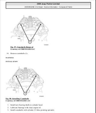 Fig. 97: Camshafts Removal
Courtesy of CHRYSLER LLC
14. Remove camshafts (1).
Installation
INSTALLATION
Fig. 98: Installing Camshafts
Courtesy of CHRYSLER LLC
1. Install new bearing shells in cylinder head.
2. Lubricate bearings with clean engine oil.
3. Install camshafts with cylinder #1 lobes pointing upwards.
2009 Jeep Patriot Limited
2009 ENGINE 2.0L Diesel - Service Information - Compass & Patriot
a
Saturday, September 08, 2012 12:56:41 PM Page 63 © 2006 Mitchell Repair Information Company, LLC.
 
