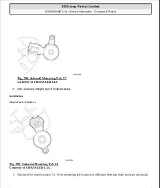 Fig. 288: Solenoid Mounting Tab 1/2
Courtesy of CHRYSLER LLC
5. Pull solenoid straight out of cylinder head.
Installation
FRONT SOLENOID 1/1
Fig. 289: Solenoid Mounting Tab 1/1
Courtesy of CHRYSLER LLC
1. Solenoid for front location 1/1. Note mounting tab location is different between front and rear solenoids.
2009 Jeep Patriot Limited
2009 ENGINE 2.4L - Service Information - Compass & Patriot
a
Saturday, September 08, 2012 1:27:53 PM Page 197 © 2006 Mitchell Repair Information Company, LLC.
 