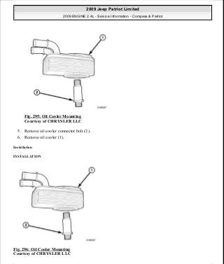 Fig. 295: Oil Cooler Mounting
Courtesy of CHRYSLER LLC
5. Remove oil cooler connector bolt (2).
6. Remove oil cooler (1).
Installation
INSTALLATION
Fig. 296: Oil Cooler Mounting
Courtesy of CHRYSLER LLC
2009 Jeep Patriot Limited
2009 ENGINE 2.4L - Service Information - Compass & Patriot
a
Saturday, September 08, 2012 1:27:53 PM Page 201 © 2006 Mitchell Repair Information Company, LLC.
 
