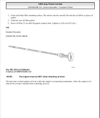 1. Clean and check filter mounting surface. The surface must be smooth, flat and free of debris or pieces of
gasket.
2. Lubricate new oil filter gasket.
3. Screw oil filter (1) on until the gasket contacts base. Tighten to 14 N.m (10 ft. lbs.).
OIL
Standard Procedure
ENGINE OIL LEVEL CHECK
Fig. 300: Oil Level Indicator
Courtesy of CHRYSLER LLC
The best time to check engine oil level is after the engine is at operating temperature. Allow the engine to be
shut off for at least 5 minutes before checking oil level.
NOTE: The engine must be HOT when checking oil level.
2009 Jeep Patriot Limited
2009 ENGINE 2.4L - Service Information - Compass & Patriot
a
Saturday, September 08, 2012 1:27:53 PM Page 204 © 2006 Mitchell Repair Information Company, LLC.
 