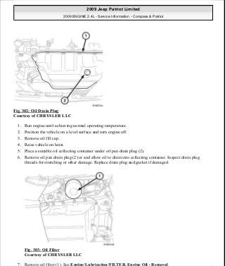 Fig. 302: Oil Drain Plug
Courtesy of CHRYSLER LLC
1. Run engine until achieving normal operating temperature.
2. Position the vehicle on a level surface and turn engine off.
3. Remove oil fill cap.
4. Raise vehicle on hoist.
5. Place a suitable oil collecting container under oil pan drain plug (2).
6. Remove oil pan drain plug (2) or and allow oil to drain into collecting container. Inspect drain plug
threads for stretching or other damage. Replace drain plug and gasket if damaged.
Fig. 303: Oil Filter
Courtesy of CHRYSLER LLC
7. Remove oil filter (1). See Engine/Lubrication/FILTER, Engine Oil - Removal.
2009 Jeep Patriot Limited
2009 ENGINE 2.4L - Service Information - Compass & Patriot
a
Saturday, September 08, 2012 1:27:53 PM Page 206 © 2006 Mitchell Repair Information Company, LLC.
 