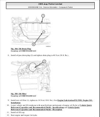 Fig. 304: Oil Drain Plug
Courtesy of CHRYSLER LLC
8. Install oil pan drain plug (2) and tighten drain plug to 40 N.m (30 ft. lbs.).
Fig. 305: Oil Filter
Courtesy of CHRYSLER LLC
9. Install new oil filter (1), tighten to 14 N.m (10 ft. lbs.). See Engine/Lubrication/FILTER, Engine Oil -
Installation.
10. Lower vehicle and fill crankcase with specified type and amount of engine oil. Refer to Vehicle Quick
Reference/Capacities and Recommended Fluids - Specifications and Vehicle Quick
Reference/Capacities and Recommended Fluids - Description .
11. Install oil fill cap.
12. Start engine and inspect for leaks.
2009 Jeep Patriot Limited
2009 ENGINE 2.4L - Service Information - Compass & Patriot
a
Saturday, September 08, 2012 1:27:53 PM Page 207 © 2006 Mitchell Repair Information Company, LLC.
 