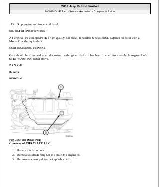 13. Stop engine and inspect oil level.
OIL FILTER SPECIFICATION
All engines are equipped with a high quality full-flow, disposable type oil filter. Replace oil filter with a
Mopar® or the equivalent.
USED ENGINE OIL DISPOSAL
Care should be exercised when disposing used engine oil after it has been drained from a vehicle engine. Refer
to the WARNING listed above.
PAN, OIL
Removal
REMOVAL
Fig. 306: Oil Drain Plug
Courtesy of CHRYSLER LLC
1. Raise vehicle on hoist.
2. Remove oil drain plug (2) and drain the engine oil.
3. Remove accessory drive belt splash shield.
2009 Jeep Patriot Limited
2009 ENGINE 2.4L - Service Information - Compass & Patriot
a
Saturday, September 08, 2012 1:27:54 PM Page 208 © 2006 Mitchell Repair Information Company, LLC.
 