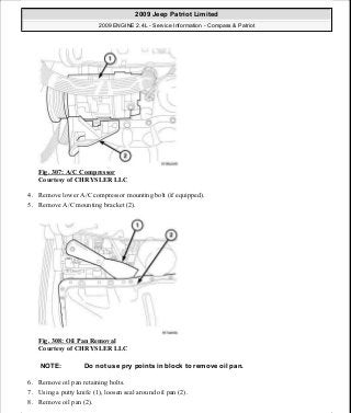 Fig. 307: A/C Compressor
Courtesy of CHRYSLER LLC
4. Remove lower A/C compressor mounting bolt (if equipped).
5. Remove A/C mounting bracket (2).
Fig. 308: Oil Pan Removal
Courtesy of CHRYSLER LLC
6. Remove oil pan retaining bolts.
7. Using a putty knife (1), loosen seal around oil pan (2).
8. Remove oil pan (2).
NOTE: Do not use pry points in block to remove oil pan.
2009 Jeep Patriot Limited
2009 ENGINE 2.4L - Service Information - Compass & Patriot
a
Saturday, September 08, 2012 1:27:54 PM Page 209 © 2006 Mitchell Repair Information Company, LLC.
 