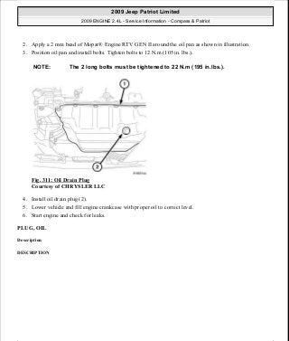 2. Apply a 2 mm bead of Mopar® Engine RTV GEN II around the oil pan as shown in illustration.
3. Position oil pan and install bolts. Tighten bolts to 12 N.m (105 in. lbs.).
Fig. 311: Oil Drain Plug
Courtesy of CHRYSLER LLC
4. Install oil drain plug (2).
5. Lower vehicle and fill engine crankcase with proper oil to correct level.
6. Start engine and check for leaks.
PLUG, OIL
Description
DESCRIPTION
NOTE: The 2 long bolts must be tightened to 22 N.m (195 in.lbs.).
2009 Jeep Patriot Limited
2009 ENGINE 2.4L - Service Information - Compass & Patriot
a
Saturday, September 08, 2012 1:27:54 PM Page 211 © 2006 Mitchell Repair Information Company, LLC.
 