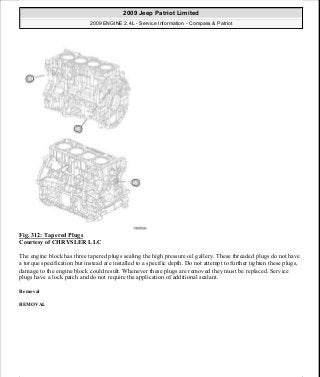 Fig. 312: Tapered Plugs
Courtesy of CHRYSLER LLC
The engine block has three tapered plugs sealing the high pressure oil gallery. These threaded plugs do not have
a torque specification but instead are installed to a specific depth. Do not attempt to further tighten these plugs,
damage to the engine block could result. Whenever these plugs are removed they must be replaced. Service
plugs have a lock patch and do not require the application of additional sealant.
Removal
REMOVAL
2009 Jeep Patriot Limited
2009 ENGINE 2.4L - Service Information - Compass & Patriot
a
Saturday, September 08, 2012 1:27:54 PM Page 212 © 2006 Mitchell Repair Information Company, LLC.
 