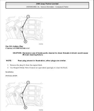 Fig. 313: Gallery Plug
Courtesy of CHRYSLER LLC
1. Remove the plug (2) from the engine block.
2. Use Mopar® Brake Parts Cleaner (or equivalent) sparingly to clean the block.
Installation
INSTALLATION
CAUTION: Excessive use of brake parts cleaner to clean threads in block could cause
#5 main bearing failure.
NOTE: Rear plug shown in illustration, other plugs are similar.
2009 Jeep Patriot Limited
2009 ENGINE 2.4L - Service Information - Compass & Patriot
a
Saturday, September 08, 2012 1:27:54 PM Page 213 © 2006 Mitchell Repair Information Company, LLC.
 