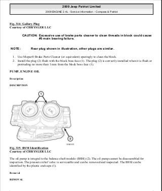 Fig. 314: Gallery Plug
Courtesy of CHRYSLER LLC
1. Use Mopar® Brake Parts Cleaner (or equivalent) sparingly to clean the block.
2. Install the plug (2) flush with the block boss face (1). The plug (2) is correctly installed when it is flush or
protruding no more than 1 mm from the block boss face (1).
PUMP, ENGINE OIL
Description
DESCRIPTION
Fig. 315: BSM Identification
Courtesy of CHRYSLER LLC
The oil pump is integral to the balance shaft module (BSM) (2). The oil pump cannot be disassembled for
inspection. The pressure relief valve is serviceable and can be removed and inspected. The BSM can be
identified by the plastic end caps (1).
Removal
REMOVAL
CAUTION: Excessive use of brake parts cleaner to clean threads in block could cause
#5 main bearing failure.
NOTE: Rear plug shown in illustration, other plugs are similar.
2009 Jeep Patriot Limited
2009 ENGINE 2.4L - Service Information - Compass & Patriot
a
Saturday, September 08, 2012 1:27:54 PM Page 214 © 2006 Mitchell Repair Information Company, LLC.
 