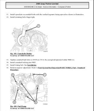 11. Install sprockets on camshaft hubs with the toothed segment facing upward as shown in illustration
12. Install retaining bolts finger tight.
Fig. 101: Camshafts Holder
Courtesy of CHRYSLER LLC
13. Tighten camshaft hub bolts to 100 N.m (74 ft. lbs.) using hub/sprocket holder 9880 (1).
14. Install camshaft locking pins 9882.
15. Install timing belt. See Installation.
16. Perform injector adjustment. Refer to Fuel System/Fuel Injection/INJECTOR(S), Fuel - Standard
Procedure .
Fig. 102: Fuel Pump
Courtesy of CHRYSLER LLC
2009 Jeep Patriot Limited
2009 ENGINE 2.0L Diesel - Service Information - Compass & Patriot
a
Saturday, September 08, 2012 12:56:41 PM Page 65 © 2006 Mitchell Repair Information Company, LLC.
 