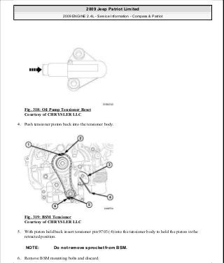 Fig. 318: Oil Pump Tensioner Reset
Courtesy of CHRYSLER LLC
4. Push tensioner piston back into the tensioner body.
Fig. 319: BSM Tensioner
Courtesy of CHRYSLER LLC
5. With piston held back insert tensioner pin 9703 (4) into the tensioner body to hold the piston in the
retracted position.
6. Remove BSM mounting bolts and discard.
NOTE: Do not remove sprocket from BSM.
2009 Jeep Patriot Limited
2009 ENGINE 2.4L - Service Information - Compass & Patriot
a
Saturday, September 08, 2012 1:27:54 PM Page 216 © 2006 Mitchell Repair Information Company, LLC.
 