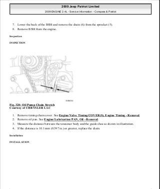 7. Lower the back of the BSM and remove the chain (6) from the sprocket (5).
8. Remove BSM from the engine.
Inspection
INSPECTION
Fig. 320: Oil Pump Chain Stretch
Courtesy of CHRYSLER LLC
1. Remove timing chain cover. See Engine/Valve Timing/COVER(S), Engine Timing - Removal.
2. Remove oil pan. See Engine/Lubrication/PAN, Oil - Removal.
3. Measure the distance between the tensioner body and the guide shoe as shown in illustration.
4. If the distance is 10.1 mm (0.397 in.) or greater, replace the chain.
Installation
INSTALLATION
2009 Jeep Patriot Limited
2009 ENGINE 2.4L - Service Information - Compass & Patriot
a
Saturday, September 08, 2012 1:27:54 PM Page 217 © 2006 Mitchell Repair Information Company, LLC.
 