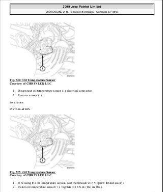 Fig. 324: Oil Temperature Sensor
Courtesy of CHRYSLER LLC
1. Disconnect oil temperature sensor (1) electrical connector.
2. Remove sensor (1).
Installation
INSTALLATION
Fig. 325: Oil Temperature Sensor
Courtesy of CHRYSLER LLC
1. If re-using the oil temperature sensor, coat the threads with Mopar® thread sealant.
2. Install oil temperature sensor (1). Tighten to 18 N.m (160 in. lbs.).
2009 Jeep Patriot Limited
2009 ENGINE 2.4L - Service Information - Compass & Patriot
a
Saturday, September 08, 2012 1:27:54 PM Page 220 © 2006 Mitchell Repair Information Company, LLC.
 