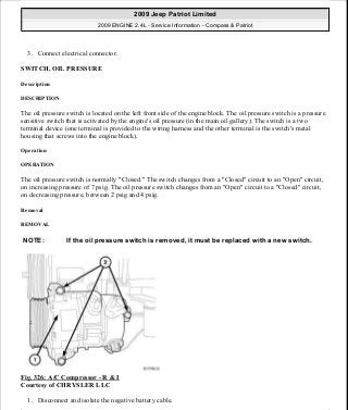 3. Connect electrical connector.
SWITCH, OIL PRESSURE
Description
DESCRIPTION
The oil pressure switch is located on the left front side of the engine block. The oil pressure switch is a pressure
sensitive switch that is activated by the engine's oil pressure (in the main oil gallery). The switch is a two
terminal device (one terminal is provided to the wiring harness and the other terminal is the switch's metal
housing that screws into the engine block).
Operation
OPERATION
The oil pressure switch is normally "Closed." The switch changes from a "Closed" circuit to an "Open" circuit,
on increasing pressure of 7 psig. The oil pressure switch changes from an "Open" circuit to a "Closed" circuit,
on decreasing pressure, between 2 psig and 4 psig.
Removal
REMOVAL
Fig. 326: A/C Compressor - R & I
Courtesy of CHRYSLER LLC
1. Disconnect and isolate the negative battery cable.
NOTE: If the oil pressure switch is removed, it must be replaced with a new switch.
2009 Jeep Patriot Limited
2009 ENGINE 2.4L - Service Information - Compass & Patriot
a
Saturday, September 08, 2012 1:27:54 PM Page 221 © 2006 Mitchell Repair Information Company, LLC.
 