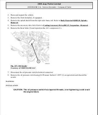 2. Raise and support the vehicle.
3. Remove the front skid plate, if equipped.
4. Remove the splash shield from the right side frame rail. Refer to Body/Exterior/SHIELD, Splash -
Removal .
5. Remove the accessory drive belt. Refer to Cooling/Accessory Drive/BELT, Serpentine - Removal .
6. Remove the three bolts (2) and reposition the A/C compressor (1).
Fig. 327: Oil Sender
Courtesy of CHRYSLER LLC
7. Disconnect the oil pressure switch electrical connector.
8. Remove the oil pressure switch using Oil Pressure Socket C-4597 (1) or equivalent and discard the
switch.
Installation
INSTALLATION
CAUTION: The oil pressure switch has tapered threads, over tightening could crack
the engine block.
2009 Jeep Patriot Limited
2009 ENGINE 2.4L - Service Information - Compass & Patriot
a
Saturday, September 08, 2012 1:27:54 PM Page 222 © 2006 Mitchell Repair Information Company, LLC.
 