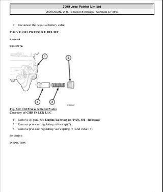 7. Reconnect the negative battery cable.
VALVE, OIL PRESSURE RELIEF
Removal
REMOVAL
Fig. 330: Oil Pressure Relief Valve
Courtesy of CHRYSLER LLC
1. Remove oil pan. See Engine/Lubrication/PAN, Oil - Removal
2. Remove pressure regulating valve cap (2).
3. Remove pressure regulating valve spring (3) and valve (4).
Inspection
INSPECTION
2009 Jeep Patriot Limited
2009 ENGINE 2.4L - Service Information - Compass & Patriot
a
Saturday, September 08, 2012 1:27:54 PM Page 224 © 2006 Mitchell Repair Information Company, LLC.
 