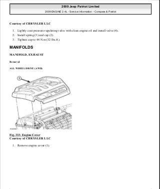 Courtesy of CHRYSLER LLC
1. Lightly coat pressure regulating valve with clean engine oil and install valve (4).
2. Install spring (3) and cap (2).
3. Tighten cap to 44 N.m (32 lbs.ft.).
MANIFOLDS
MANIFOLD, EXHAUST
Removal
ALL WHEEL DRIVE (AWD)
Fig. 333: Engine Cover
Courtesy of CHRYSLER LLC
1. Remove engine cover (1).
2009 Jeep Patriot Limited
2009 ENGINE 2.4L - Service Information - Compass & Patriot
a
Saturday, September 08, 2012 1:27:54 PM Page 226 © 2006 Mitchell Repair Information Company, LLC.
 