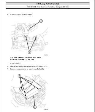 6. Remove upper heat shield (3).
Fig. 336: Exhaust To Maniverter Bolts
Courtesy of CHRYSLER LLC
7. Raise vehicle.
8. Disconnect oxygen sensor (2) electrical connector.
9. Remove exhaust pipe to maniverter bolts (1).
2009 Jeep Patriot Limited
2009 ENGINE 2.4L - Service Information - Compass & Patriot
a
Saturday, September 08, 2012 1:27:54 PM Page 228 © 2006 Mitchell Repair Information Company, LLC.
 