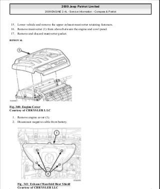 15. Lower vehicle and remove the upper exhaust maniverter retaining fasteners.
16. Remove maniverter (1) from above/between the engine and cowl panel.
17. Remove and discard maniverter gasket.
REMOVAL
Fig. 340: Engine Cover
Courtesy of CHRYSLER LLC
1. Remove engine cover (1).
2. Disconnect negative cable from battery.
Fig. 341: Exhaust Manifold Heat Shield
Courtesy of CHRYSLER LLC
2009 Jeep Patriot Limited
2009 ENGINE 2.4L - Service Information - Compass & Patriot
a
Saturday, September 08, 2012 1:27:54 PM Page 230 © 2006 Mitchell Repair Information Company, LLC.
 