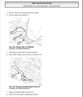 3. Remove bolts (2) attaching upper heat shield.
4. Remove upper heat shield (1).
Fig. 342: Exhaust Pipe To Manifold
Courtesy of CHRYSLER LLC
5. Disconnect exhaust pipe (1) from manifold.
6. Disconnect oxygen sensor electrical connector (3).
Fig. 343: Exhaust Manifold Support Bracket
Courtesy of CHRYSLER LLC
7. Remove manifold support bracket (2).
8. Remove lower exhaust manifold heat shield.
2009 Jeep Patriot Limited
2009 ENGINE 2.4L - Service Information - Compass & Patriot
a
Saturday, September 08, 2012 1:27:54 PM Page 231 © 2006 Mitchell Repair Information Company, LLC.
 
