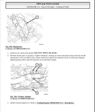 Fig. 345: Maniverter
Courtesy of CHRYSLER LLC
1. Install a new maniverter gasket. DO NOT APPLY SEALER .
2. Position maniverter (1) in place. Tighten fasteners, starting at center and progressing outward in both
directions to 34 N.m (300 in. lbs.). Raise and lower vehicle for fastener access as necessary. Repeat
tightening procedure until all fasteners are at specified torque.
Fig. 346: Coolant Adapter
Courtesy of CHRYSLER LLC
3. Install coolant adapter (3). Refer to Cooling/Engine/THERMOSTAT - Installation .
2009 Jeep Patriot Limited
2009 ENGINE 2.4L - Service Information - Compass & Patriot
a
Saturday, September 08, 2012 1:27:54 PM Page 233 © 2006 Mitchell Repair Information Company, LLC.
 