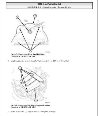 Fig. 347: Maniverter Heat Shield & Bolts
Courtesy of CHRYSLER LLC
4. Install maniverter heat shields (3). Tighten bolts (1) to 12 N.m (105 in. lbs.).
Fig. 348: Maniverter To Block Support Bracket
Courtesy of CHRYSLER LLC
5. Install maniverter (2) support bracket and tighten bolts (1).
2009 Jeep Patriot Limited
2009 ENGINE 2.4L - Service Information - Compass & Patriot
a
Saturday, September 08, 2012 1:27:54 PM Page 234 © 2006 Mitchell Repair Information Company, LLC.
 