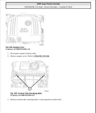 Fig. 104: Engine Cover
Courtesy of CHRYSLER LLC
1. Disconnect negative battery cable.
2. Remove engine cover. Refer to ENGINE COVER.
Fig. 105: Coolant Tube Retaining Bolts
Courtesy of CHRYSLER LLC
3. Remove coolant tube retaining bolts (1) and reposition coolant tube.
2009 Jeep Patriot Limited
2009 ENGINE 2.0L Diesel - Service Information - Compass & Patriot
a
Saturday, September 08, 2012 12:56:41 PM Page 67 © 2006 Mitchell Repair Information Company, LLC.
 