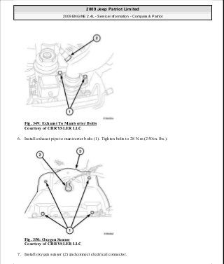 Fig. 349: Exhaust To Maniverter Bolts
Courtesy of CHRYSLER LLC
6. Install exhaust pipe to maniverter bolts (1). Tighten bolts to 28 N.m (250 in. lbs.).
Fig. 350: Oxygen Sensor
Courtesy of CHRYSLER LLC
7. Install oxygen sensor (2) and connect electrical connector.
2009 Jeep Patriot Limited
2009 ENGINE 2.4L - Service Information - Compass & Patriot
a
Saturday, September 08, 2012 1:27:54 PM Page 235 © 2006 Mitchell Repair Information Company, LLC.
 