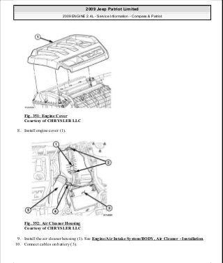 Fig. 351: Engine Cover
Courtesy of CHRYSLER LLC
8. Install engine cover (1).
Fig. 352: Air Cleaner Housing
Courtesy of CHRYSLER LLC
9. Install the air cleaner housing (1). See Engine/Air Intake System/BODY, Air Cleaner - Installation.
10. Connect cables on battery (3).
2009 Jeep Patriot Limited
2009 ENGINE 2.4L - Service Information - Compass & Patriot
a
Saturday, September 08, 2012 1:27:54 PM Page 236 © 2006 Mitchell Repair Information Company, LLC.
 