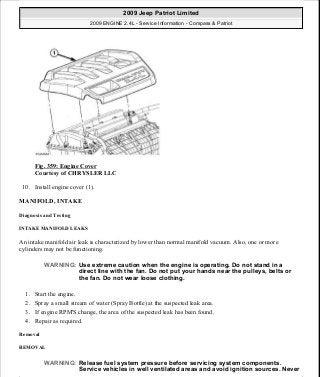 Fig. 359: Engine Cover
Courtesy of CHRYSLER LLC
10. Install engine cover (1).
MANIFOLD, INTAKE
Diagnosis and Testing
INTAKE MANIFOLD LEAKS
An intake manifold air leak is characterized by lower than normal manifold vacuum. Also, one or more
cylinders may not be functioning.
1. Start the engine.
2. Spray a small stream of water (Spray Bottle) at the suspected leak area.
3. If engine RPM'S change, the area of the suspected leak has been found.
4. Repair as required.
Removal
REMOVAL
WARNING: Use extreme caution when the engine is operating. Do not stand in a
direct line with the fan. Do not put your hands near the pulleys, belts or
the fan. Do not wear loose clothing.
WARNING: Release fuel system pressure before servicing system components.
Service vehicles in well ventilated areas and avoid ignition sources. Never
2009 Jeep Patriot Limited
2009 ENGINE 2.4L - Service Information - Compass & Patriot
a
Saturday, September 08, 2012 1:27:54 PM Page 240 © 2006 Mitchell Repair Information Company, LLC.
 