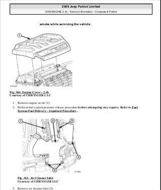 Fig. 360: Engine Cover - 2.4L
Courtesy of CHRYSLER LLC
1. Remove engine cover (1).
2. Perform fuel system pressure release procedure before attempting any repairs. Refer to Fuel
System/Fuel Delivery - Standard Procedure .
Fig. 361: Air Cleaner Inlet
Courtesy of CHRYSLER LLC
3. Remove air cleaner inlet (2).
smoke while servicing the vehicle.
2009 Jeep Patriot Limited
2009 ENGINE 2.4L - Service Information - Compass & Patriot
a
Saturday, September 08, 2012 1:27:54 PM Page 241 © 2006 Mitchell Repair Information Company, LLC.
 