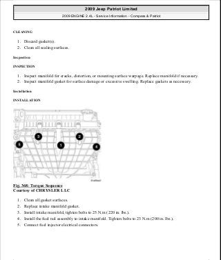 CLEANING
1. Discard gasket(s).
2. Clean all sealing surfaces.
Inspection
INSPECTION
1. Inspect manifold for cracks, distortion, or mounting surface warpage. Replace manifold if necessary.
2. Inspect manifold gasket for surface damage or excessive swelling. Replace gaskets as necessary.
Installation
INSTALLATION
Fig. 368: Torque Sequence
Courtesy of CHRYSLER LLC
1. Clean all gasket surfaces.
2. Replace intake manifold gasket.
3. Install intake manifold, tighten bolts to 25 N.m (220 in. lbs.).
4. Install the fuel rail assembly to intake manifold. Tighten bolts to 23 N.m (200 in. lbs.).
5. Connect fuel injector electrical connectors.
2009 Jeep Patriot Limited
2009 ENGINE 2.4L - Service Information - Compass & Patriot
a
Saturday, September 08, 2012 1:27:54 PM Page 245 © 2006 Mitchell Repair Information Company, LLC.
 