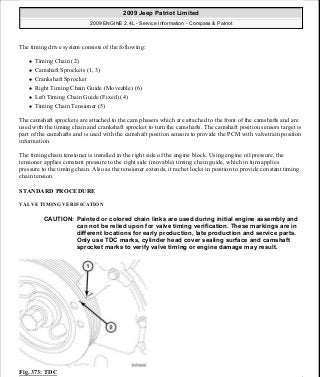 The timing drive system consists of the following:
Timing Chain (2)
Camshaft Sprockets (1, 3)
Crankshaft Sprocket
Right Timing Chain Guide (Moveable) (6)
Left Timing Chain Guide (Fixed) (4)
Timing Chain Tensioner (5)
The camshaft sprockets are attached to the cam phasers which are attached to the front of the camshafts and are
used with the timing chain and crankshaft sprocket to turn the camshafts. The camshaft position sensors target is
part of the camshafts and is used with the camshaft position sensors to provide the PCM with valvetrain position
information.
The timing chain tensioner is installed in the right side of the engine block. Using engine oil pressure, the
tensioner applies constant pressure to the right side (movable) timing chain guide, which in turn applies
pressure to the timing chain. Also as the tensioner extends, it rachet locks in position to provide constant timing
chain tension.
STANDARD PROCEDURE
VALVE TIMING VERIFICATION
Fig. 373: TDC
CAUTION: Painted or colored chain links are used during initial engine assembly and
can not be relied upon for valve timing verification. These markings are in
different locations for early production, late production and service parts.
Only use TDC marks, cylinder head cover sealing surface and camshaft
sprocket marks to verify valve timing or engine damage may result.
2009 Jeep Patriot Limited
2009 ENGINE 2.4L - Service Information - Compass & Patriot
a
Saturday, September 08, 2012 1:27:54 PM Page 248 © 2006 Mitchell Repair Information Company, LLC.
 
