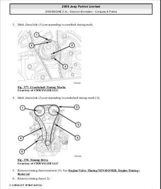 3. Mark chain link (1) corresponding to camshaft timing mark.
Fig. 377: Crankshaft Timing Marks
Courtesy of CHRYSLER LLC
4. Mark chain link (3) corresponding to crankshaft timing mark (2).
Fig. 378: Timing Drive
Courtesy of CHRYSLER LLC
5. Remove timing chain tensioner (5). See Engine/Valve Timing/TENSIONER, Engine Timing -
Removal.
6. Remove timing chain (2).
CAMSHAFT SPROCKET(S)
2009 Jeep Patriot Limited
2009 ENGINE 2.4L - Service Information - Compass & Patriot
a
Saturday, September 08, 2012 1:27:54 PM Page 251 © 2006 Mitchell Repair Information Company, LLC.
 
