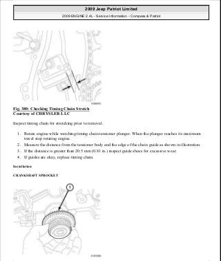 Fig. 380: Checking Timing Chain Stretch
Courtesy of CHRYSLER LLC
Inspect timing chain for stretching prior to removal.
1. Rotate engine while watching timing chain tensioner plunger. When the plunger reaches its maximum
travel stop rotating engine.
2. Measure the distance from the tensioner body and the edge of the chain guide as shown in illustration.
3. If the distance is greater than 20.5 mm (0.81 in.) inspect guide shoes for excessive wear.
4. If guides are okay, replace timing chain.
Installation
CRANKSHAFT SPROCKET
2009 Jeep Patriot Limited
2009 ENGINE 2.4L - Service Information - Compass & Patriot
a
Saturday, September 08, 2012 1:27:54 PM Page 253 © 2006 Mitchell Repair Information Company, LLC.
 
