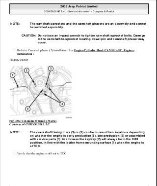 1. Refer to Camshaft phaser (2) installation. See Engine/Cylinder Head/CAMSHAFT, Engine -
Installation).
TIMING CHAIN
Fig. 386: Crankshaft Timing Marks
Courtesy of CHRYSLER LLC
1. Verify that the engine is still set to TDC.
NOTE: The camshaft sprockets and the camshaft phasers are an assembly and cannot
be serviced separately.
CAUTION: Do not use an impact wrench to tighten camshaft sprocket bolts. Damage
to the camshaft-to-sprocket locating dowel pin and camshaft phaser may
occur.
NOTE: The crankshaft timing mark (3) or (5) can be in one of two locations depending
on whether the engine is early production (5), late production (3) or assembled
with service parts (3). In all cases the keyway (2) will always be in the 9:00
position, in line with the ladder frame mounting surface (1) when the engine is
at TDC.
2009 Jeep Patriot Limited
2009 ENGINE 2.4L - Service Information - Compass & Patriot
a
Saturday, September 08, 2012 1:27:54 PM Page 256 © 2006 Mitchell Repair Information Company, LLC.
 