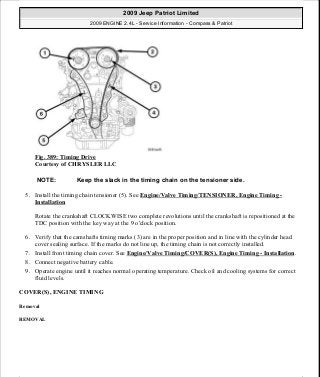 Fig. 389: Timing Drive
Courtesy of CHRYSLER LLC
5. Install the timing chain tensioner (5). See Engine/Valve Timing/TENSIONER, Engine Timing -
Installation
Rotate the crankshaft CLOCKWISE two complete revolutions until the crankshaft is repositioned at the
TDC position with the key way at the 9 o'clock position.
6. Verify that the camshafts timing marks (3) are in the proper position and in line with the cylinder head
cover sealing surface. If the marks do not line up, the timing chain is not correctly installed.
7. Install front timing chain cover. See Engine/Valve Timing/COVER(S), Engine Timing - Installation.
8. Connect negative battery cable.
9. Operate engine until it reaches normal operating temperature. Check oil and cooling systems for correct
fluid levels.
COVER(S), ENGINE TIMING
Removal
REMOVAL
NOTE: Keep the slack in the timing chain on the tensioner side.
2009 Jeep Patriot Limited
2009 ENGINE 2.4L - Service Information - Compass & Patriot
a
Saturday, September 08, 2012 1:27:54 PM Page 258 © 2006 Mitchell Repair Information Company, LLC.
 