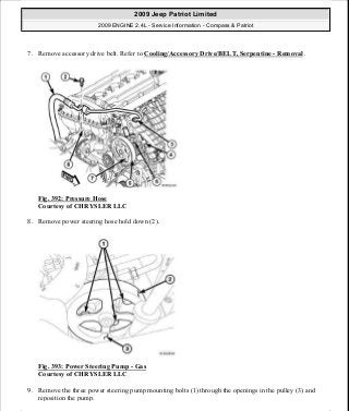 7. Remove accessory drive belt. Refer to Cooling/Accessory Drive/BELT, Serpentine - Removal .
Fig. 392: Pressure Hose
Courtesy of CHRYSLER LLC
8. Remove power steering hose hold down (2).
Fig. 393: Power Steering Pump - Gas
Courtesy of CHRYSLER LLC
9. Remove the three power steering pump mounting bolts (1) through the openings in the pulley (3) and
reposition the pump.
2009 Jeep Patriot Limited
2009 ENGINE 2.4L - Service Information - Compass & Patriot
a
Saturday, September 08, 2012 1:27:54 PM Page 260 © 2006 Mitchell Repair Information Company, LLC.
 