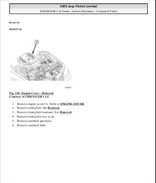 Removal
REMOVAL
Fig. 110: Engine Cover - Removal
Courtesy of CHRYSLER LLC
1. Remove engine cover (1). Refer to ENGINE COVER.
2. Remove timing belt. See Removal.
3. Remove timing belt tensioner. See Removal.
4. Remove timing belt rear cover.
5. Remove camshaft sprockets.
6. Remove camshaft hubs.
2009 Jeep Patriot Limited
2009 ENGINE 2.0L Diesel - Service Information - Compass & Patriot
a
Saturday, September 08, 2012 12:56:41 PM Page 70 © 2006 Mitchell Repair Information Company, LLC.
 