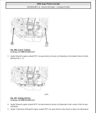 Fig. 406: Lower T-Joints
Courtesy of CHRYSLER LLC
3. Apply Mopar® engine sealant RTV (or equivalent) as shown in illustration at the ladder frame to block
parting line (1, 2).
Fig. 407: Sealing Oil Pan
Courtesy of CHRYSLER LLC
4. Apply Mopar® engine sealant RTV (or equivalent) as shown in illustration in the corner of the oil pan
and block.
5. Apply 2 mm bead of Mopar® engine sealant RTV (or equivalent) to the oil pan as shown in illustration.
2009 Jeep Patriot Limited
2009 ENGINE 2.4L - Service Information - Compass & Patriot
a
Saturday, September 08, 2012 1:27:54 PM Page 268 © 2006 Mitchell Repair Information Company, LLC.
 