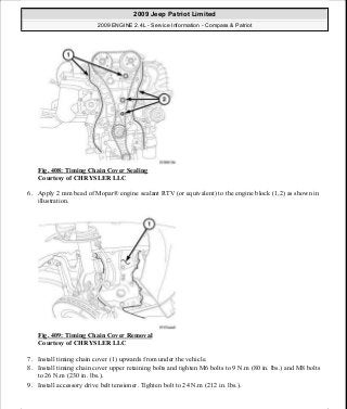 Fig. 408: Timing Chain Cover Sealing
Courtesy of CHRYSLER LLC
6. Apply 2 mm bead of Mopar® engine sealant RTV (or equivalent) to the engine block (1,2) as shown in
illustration.
Fig. 409: Timing Chain Cover Removal
Courtesy of CHRYSLER LLC
7. Install timing chain cover (1) upwards from under the vehicle.
8. Install timing chain cover upper retaining bolts and tighten M6 bolts to 9 N.m (80 in. lbs.) and M8 bolts
to 26 N.m (230 in. lbs.).
9. Install accessory drive belt tensioner. Tighten bolt to 24 N.m (212 in. lbs.).
2009 Jeep Patriot Limited
2009 ENGINE 2.4L - Service Information - Compass & Patriot
a
Saturday, September 08, 2012 1:27:54 PM Page 269 © 2006 Mitchell Repair Information Company, LLC.
 