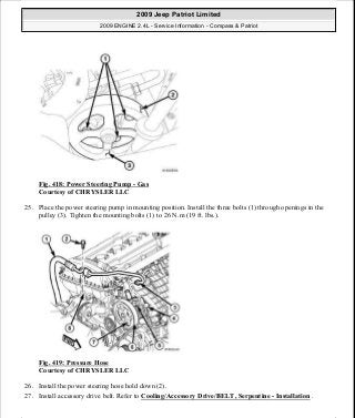 Fig. 418: Power Steering Pump - Gas
Courtesy of CHRYSLER LLC
25. Place the power steering pump in mounting position. Install the three bolts (1) through openings in the
pulley (3). Tighten the mounting bolts (1) to 26 N.m (19 ft. lbs.).
Fig. 419: Pressure Hose
Courtesy of CHRYSLER LLC
26. Install the power steering hose hold down (2).
27. Install accessory drive belt. Refer to Cooling/Accessory Drive/BELT, Serpentine - Installation .
2009 Jeep Patriot Limited
2009 ENGINE 2.4L - Service Information - Compass & Patriot
a
Saturday, September 08, 2012 1:27:54 PM Page 274 © 2006 Mitchell Repair Information Company, LLC.
 