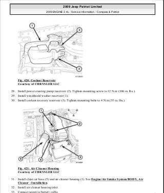 Fig. 420: Coolant Reservoir
Courtesy of CHRYSLER LLC
28. Install power steering pump reservoir (2). Tighten mounting screw to 12 N.m (106 in. lbs.).
29. Install windshield washer reservoir (1).
30. Install coolant recovery reservoir (3). Tighten mounting bolts to 4 N.m (35 in. lbs.).
Fig. 421: Air Cleaner Housing
Courtesy of CHRYSLER LLC
31. Install clean air hose (5) and air cleaner housing (1). See Engine/Air Intake System/BODY, Air
Cleaner - Installation.
32. Install air cleaner housing inlet.
33. Connect negative battery cable.
2009 Jeep Patriot Limited
2009 ENGINE 2.4L - Service Information - Compass & Patriot
a
Saturday, September 08, 2012 1:27:54 PM Page 275 © 2006 Mitchell Repair Information Company, LLC.
 