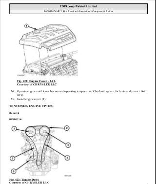 Fig. 422: Engine Cover - 2.4L
Courtesy of CHRYSLER LLC
34. Operate engine until it reaches normal operating temperature. Check oil system for leaks and correct fluid
level.
35. Install engine cover (1).
TENSIONER, ENGINE TIMING
Removal
REMOVAL
Fig. 423: Timing Drive
Courtesy of CHRYSLER LLC
2009 Jeep Patriot Limited
2009 ENGINE 2.4L - Service Information - Compass & Patriot
a
Saturday, September 08, 2012 1:27:55 PM Page 276 © 2006 Mitchell Repair Information Company, LLC.
 