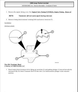 1. Remove the engine timing cover. See Engine/Valve Timing/COVER(S), Engine Timing - Removal.
2. Remove timing chain tensioner retaining bolts and remove tensioner (5).
Installation
INSTALLATION
Fig. 424: Tensioner Reset
Courtesy of CHRYSLER LLC
1. Reset timing chain tensioner (4) by lifting up on ratchet (2) and pushing plunger (3) inward towards the
tensioner body (4). Insert Tensioner Pin 8514 into slot (1) to hold tensioner plunger in the retracted
position.
NOTE: Tensioner will not come apart during removal.
2009 Jeep Patriot Limited
2009 ENGINE 2.4L - Service Information - Compass & Patriot
a
Saturday, September 08, 2012 1:27:55 PM Page 277 © 2006 Mitchell Repair Information Company, LLC.
 